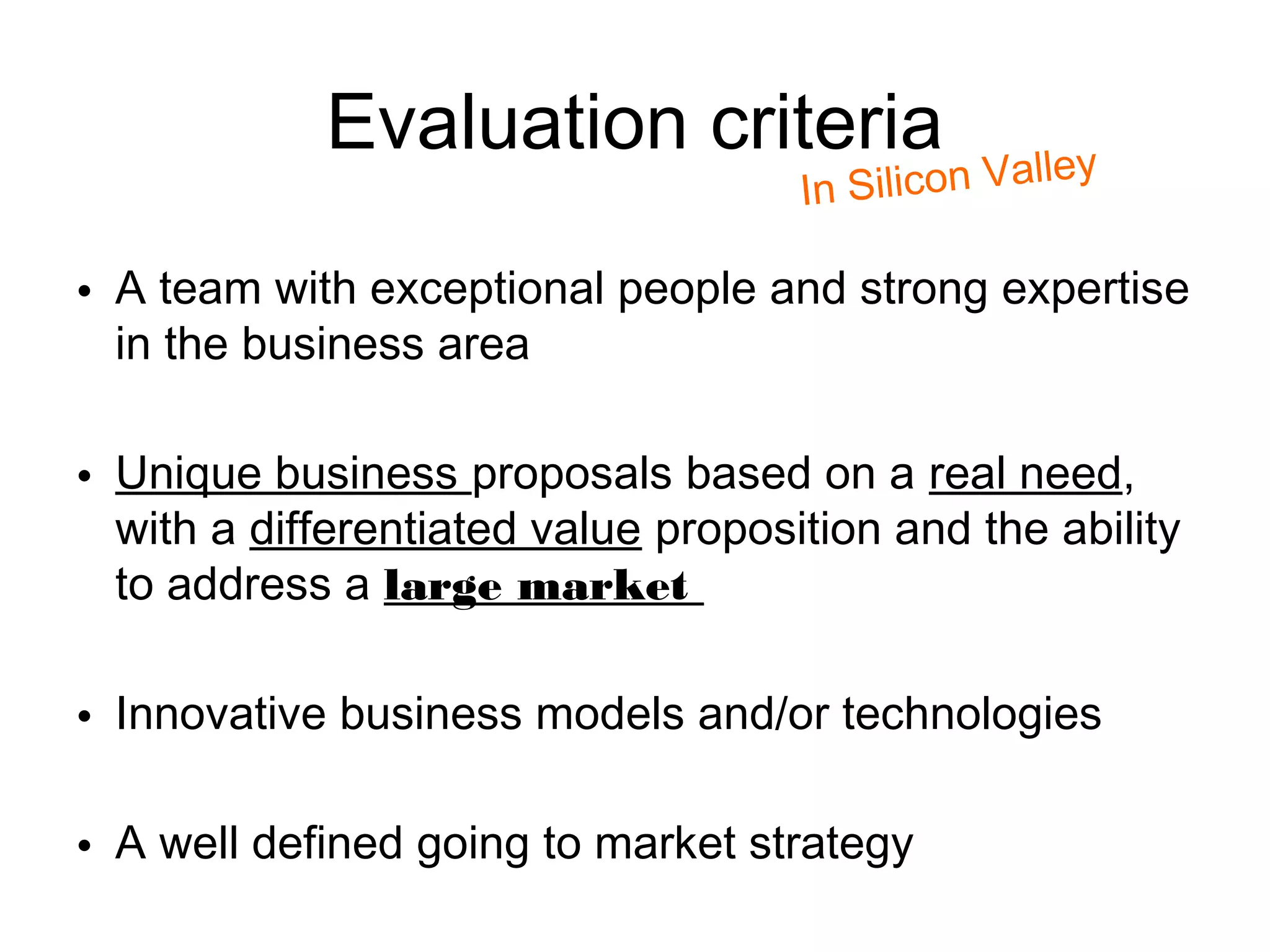 Evaluation criteria                    lley
                                     I n Silicon Va

• A team with exceptional people and strong expertise
  in the business area

• Unique business proposals based on a real need,
  with a differentiated value proposition and the ability
  to address a large market

• Innovative business models and/or technologies

• A well defined going to market strategy
 