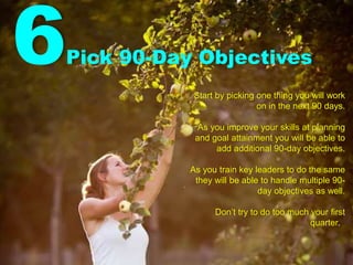6Pick 90-Day Objectives
Start by picking one thing you will work
on in the next 90 days.
As you improve your skills at planning
and goal attainment you will be able to
add additional 90-day objectives.
As you train key leaders to do the same
they will be able to handle multiple 90-
day objectives as well.
Don’t try to do too much your first
quarter.
 