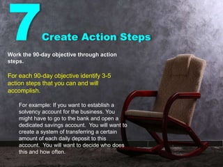 7Create Action Steps
Work the 90-day objective through action
steps.
For each 90-day objective identify 3-5
action steps that you can and will
accomplish.
For example: If you want to establish a
solvency account for the business. You
might have to go to the bank and open a
dedicated savings account. You will want to
create a system of transferring a certain
amount of each daily deposit to this
account. You will want to decide who does
this and how often.
 