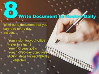 8Write Document to Review Daily
Write out a document that you
can read every day.
Include:
Your vision for your office
(refer to step 1)
Your 1-3 year goals
Your 1-5 90-day objectives
Action steps for each90-day
objective
 