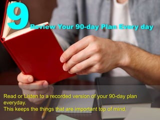 9Review Your 90-day Plan Every day
Read or Listen to a recorded version of your 90-day plan
everyday.
This keeps the things that are important top of mind.
 