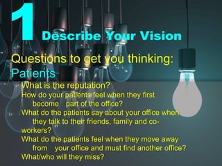 1Describe Your Vision
Questions to get you thinking:
Patients
What is the reputation?
How do your patients feel when they first
become part of the office?
What do the patients say about your office when
they talk to their friends, family and co-
workers?
What do the patients feel when they move away
from your office and must find another office?
What/who will they miss?
 