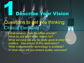 1Describe Your Vision
Questions to get you thinking:
Clinical Dentistry
What services does the office provide?
What do you want to be known for?
What services will you be really good at when this
practice has arrived at this destination?
What instruments or technology is available?
In what ways will you ensure quality outcomes?
 
