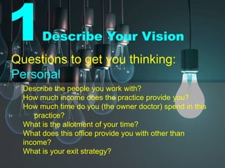 1Describe Your Vision
Questions to get you thinking:
Personal
Describe the people you work with?
How much income does the practice provide you?
How much time do you (the owner doctor) spend in this
practice?
What is the allotment of your time?
What does this office provide you with other than
income?
What is your exit strategy?
 