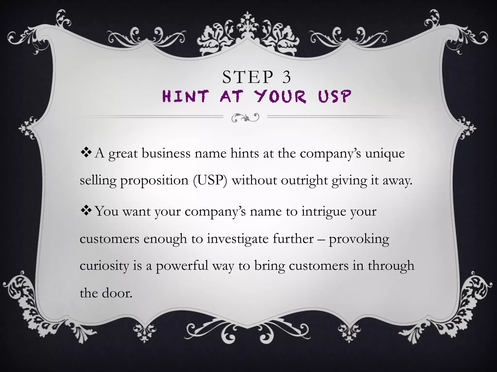 STEP 3
HINT AT YOUR USP
•  A great business name hints at the company’s unique
selling proposition (USP) without outright giving it
away.
•  You want your company’s name to intrigue your
customers enough to investigate further – provoking
curiosity is a powerful way to bring customers in
through the door.
 