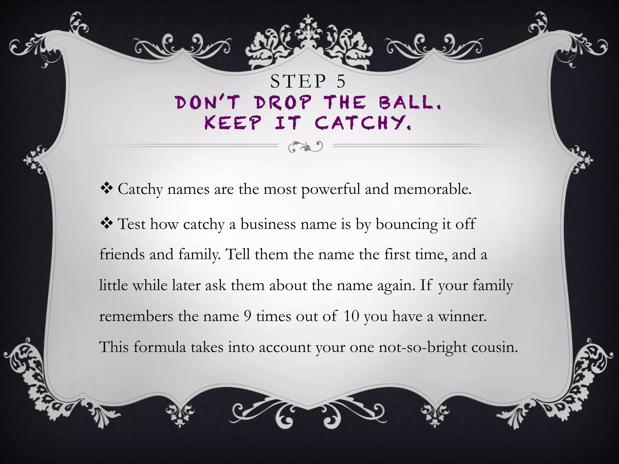 STEP 5
DON’T DROP THE BALL.
KEEP IT CATCHY.
•  Catchy names are the most powerful and memorable.
•  Test how catchy a business name is by bouncing it off
friends and family. Tell them the name the first time,
and a little while later ask them about the name
again. If your family remembers the name 9 times out
of 10 you have a winner. This formula takes into
account your one not-so-bright cousin.
 