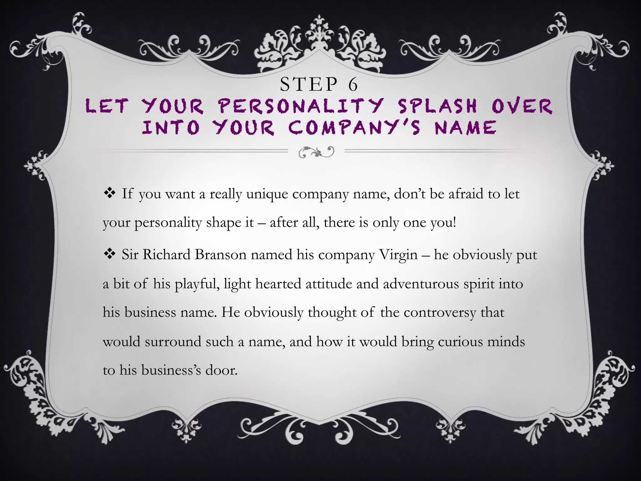 STEP 6
LET YOUR PERSONALITY SPLASH OVER
INTO YOUR COMPANY’S NAME
•  If you want a really unique company name, don’t be
afraid to let your personality shape it – after all, there
is only one you!
•  Sir Richard Branson named his company Virgin – he
obviously put a bit of his playful, light hearted attitude
and adventurous spirit into his business name. He
obviously thought of the controversy that would
surround such a name, and how it would bring curious
minds to his business’s door.
 