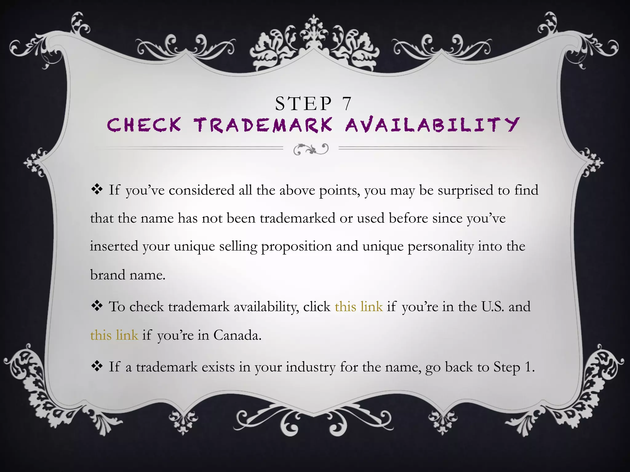 STEP 7
CHECK TRADEMARK AVAILABILITY
•  If you’ve considered all the above points, you may
be surprised to find that the name has not been
trademarked or used before since you’ve inserted
your unique selling proposition and unique
personality into the brand name.
•  To check trademark availability, click this link if
you’re in the U.S. and this link if you’re in Canada.
•  If a trademark exists in your industry for the name,
go back to Step 1.
 
