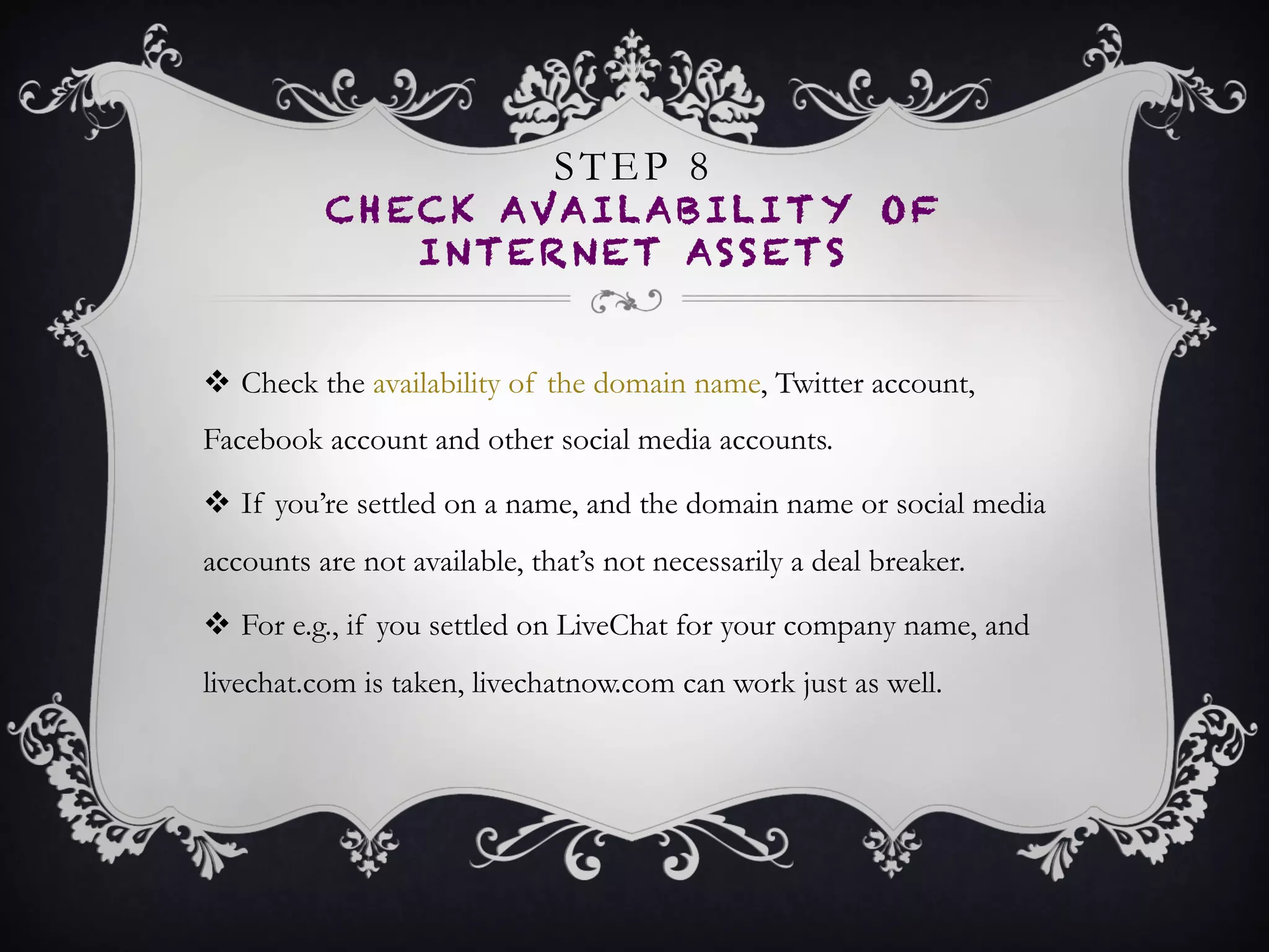 STEP 8
CHECK AVAILABILITY OF
INTERNET ASSETS
•  Check the availability of the domain name, Twitter account,
Facebook account and other social media accounts.
•  If you’re settled on a name, and the domain name or social
media accounts are not available, that’s not necessarily a
deal breaker.
•  For e.g., if you settled on LiveChat for your company name,
and livechat.com is taken, livechatnow.com can work just
as well.
 