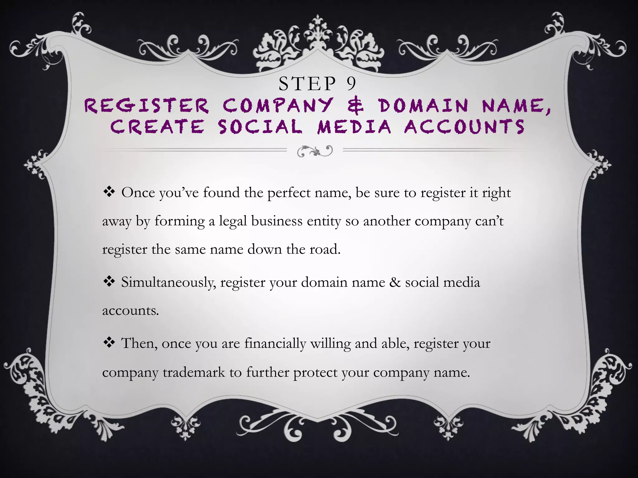 STEP 9
REGISTER COMPANY & DOMAIN NAME,
CREATE SOCIAL MEDIA ACCOUNTS
•  Once you’ve found the perfect name, be sure to register it
right away by forming a legal business entity so another
company can’t register the same name down the road.
•  Simultaneously, register your domain name & social media
accounts.
•  Then, once you are financially willing and able, register your
company trademark to further protect your company name.
 