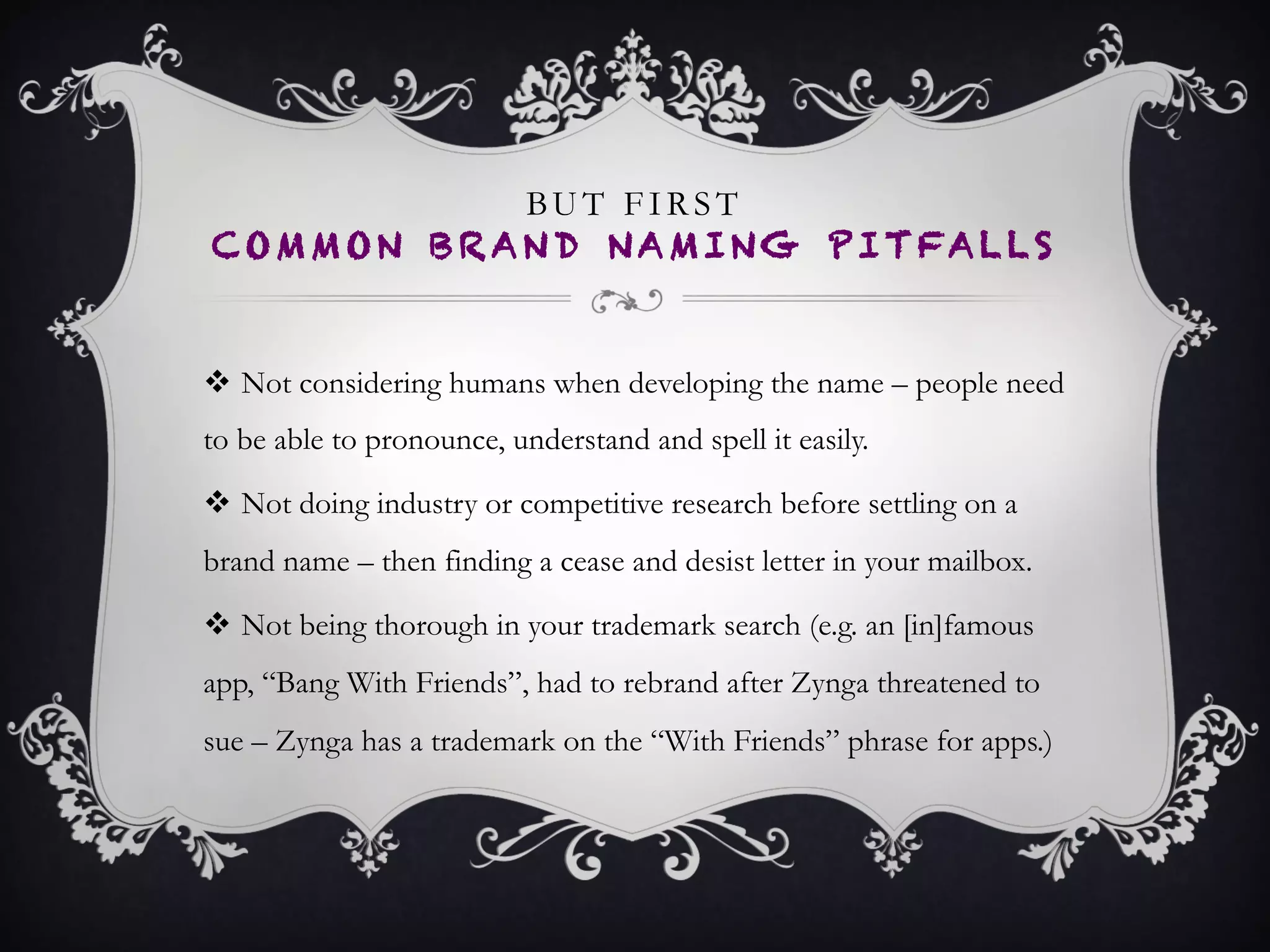 BUT FIRST
COMMON BRAND NAMING PITFALLS
•  Not considering humans when developing the name – people
need to be able to pronounce, understand and spell it easily.
•  Not doing industry or competitive research before settling on a
brand name – then finding a cease and desist letter in your
mailbox.
•  Not being thorough in your trademark search (e.g. an
[in]famous app, “Bang With Friends”, had to rebrand after
Zynga threatened to sue – Zynga has a trademark on the “With
Friends” phrase for apps.)
 