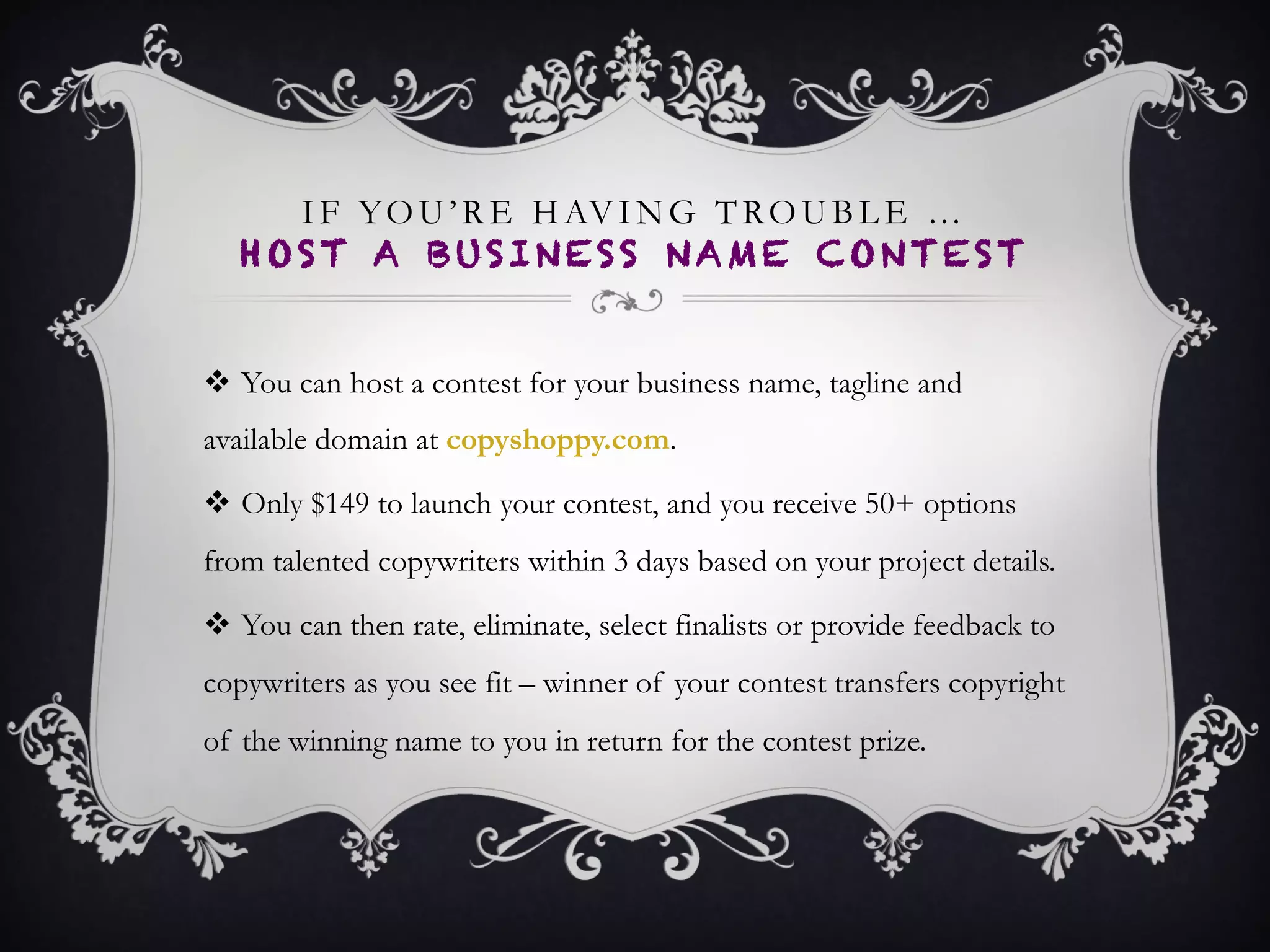 IF YOU NEED THAT EXTRA CREATIVE EDGE…
HOST A BUSINESS NAME CONTEST ON
COPYSHOPPY
•  You can host a contest for your business name, tagline and
available domain at copyshoppy.com.
•  Only $149 to launch your contest, and you receive 50+
options from talented copywriters within 3 days based on your
project details.
•  You can then rate, eliminate, select finalists or provide
feedback to copywriters as you see fit – winner of your contest
transfers copyright of the winning name to you in return for
the contest prize.
 