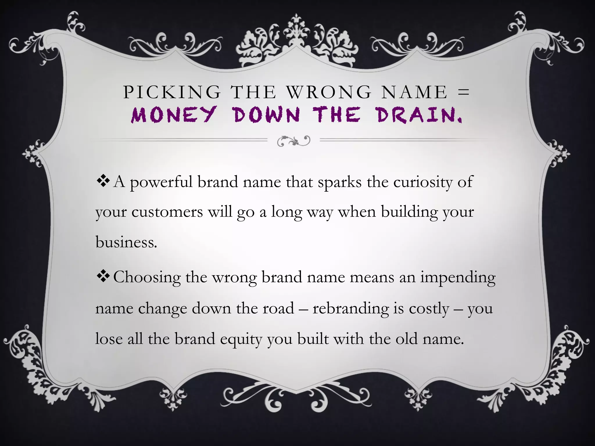 PICKING THE WRONG NAME =
MONEY DOWN THE DRAIN.
•  A powerful brand name that sparks the curiosity of
your customers will go a long way when building your
business.
•  Choosing the wrong brand name means an impending
name change down the road – rebranding is costly –
you lose all the brand equity you built with the old
name.
 