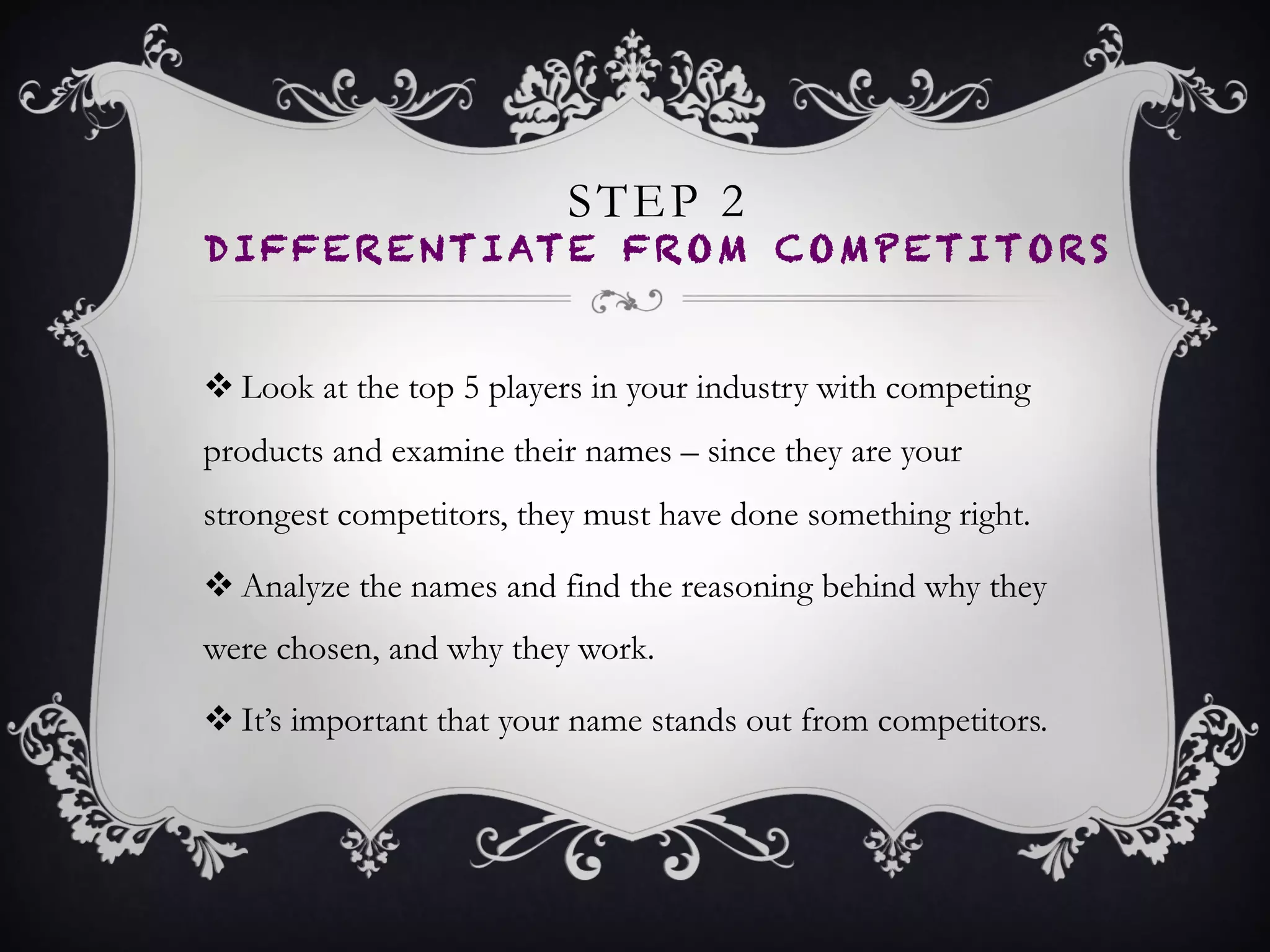 STEP 2
DIFFERENTIATE FROM
COMPETITORS
•  Look at the top 5 players in your industry with
competing products and examine their names – since
they are your strongest competitors, they must have
done something right.
•  Analyze the names and find the reasoning behind why
they were chosen, and why they work.
•  It’s important that your name stands out from
competitors.
 