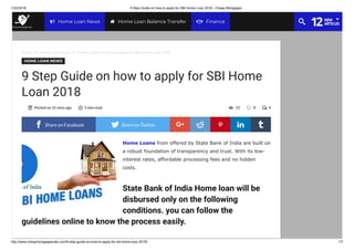 1/22/2018 9 Step Guide on how to apply for SBI Home Loan 2018 - Cheap Mortgages
http://www.cheapmortgagesrate.com/9-step-guide-on-how-to-apply-for-sbi-home-loan-2018/ 1/7
Home Loans from offered by State Bank of India are built on
a robust foundation of transparency and trust. With its low-
interest rates, affordable processing fees and no hidden
costs.
State Bank of India Home loan will be
disbursed only on the following
conditions. you can follow the
guidelines online to know the process easily.
Home  Home Loan News  9 Step Guide on how to apply for SBI Home Loan 2018
HOME LOAN NEWS
9 Step Guide on how to apply for SBI Home
Loan 2018
Posted on 31 mins ago 5 min read 0015  
 Share on Facebook  Share on Twitter 
Share
on
Google+

Share
on
Reddit

Share
on
Pinterest

Share
on
Linkedin

Share
on
Tumblr
Home Loan News Home Loan Balance Transfer
12NEW
ARTICLESFinance
 