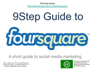 Find out more: http://damiensaunders.com/foursquare 9Step Guide to A short guide to social media marketing. This work is licensed under the Creative Commons Attribution-NonCommercial-ShareAlike License.  