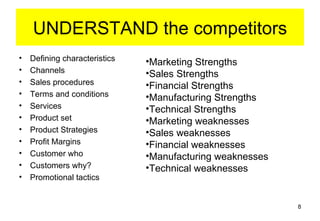 UNDERSTAND the competitors
•   Defining characteristics   •Marketing Strengths
•   Channels                   •Sales Strengths
•   Sales procedures           •Financial Strengths
•   Terms and conditions       •Manufacturing Strengths
•   Services                   •Technical Strengths
•   Product set                •Marketing weaknesses
•   Product Strategies         •Sales weaknesses
•   Profit Margins             •Financial weaknesses
•   Customer who               •Manufacturing weaknesses
•   Customers why?             •Technical weaknesses
•   Promotional tactics


                                                           8
 