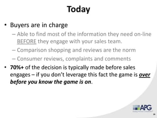 Today
• Buyers are in charge
– Able to find most of the information they need on-line
BEFORE they engage with your sales team.
– Comparison shopping and reviews are the norm
– Consumer reviews, complaints and comments
• 70%+ of the decision is typically made before sales
engages – if you don’t leverage this fact the game is over
before you know the game is on.
20
 