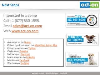 www.act-on.com | @ActOnSoftware | #ActOnSW
Next Steps
Need it today
Interested in a demo
Call +1 (877) 530-1555
Email sales@act-on.com
Web www.act-on.com
• Ask about us on Quora
• Collect tips from us on the Marketing Action Blog
• Converse with us on Twitter
• Circle us on Google+
• Follow us on Pinterest
• Learn about us on LinkedIn
• Meet us on Facebook
• Watch us on YouTube
 