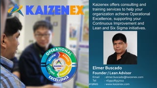 © 2016 Kaizen Excellence Consulting andTraining Services Company
Kaizenex offers consulting and
training services to help your
organization achieve Operational
Excellence, supporting your
Continuous Improvement and
Lean and Six Sigma initiatives.
Elmer Buscado
Founder / Lean Advisor
Email : elmer.buscado@kaizenex.com
Tel : +639178557722
Web : www.kaizenex.com
 