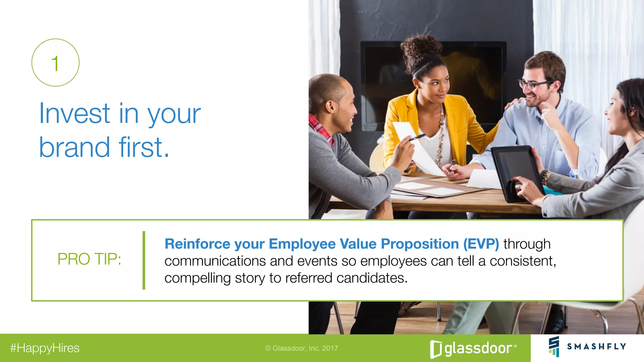 © Glassdoor, Inc. 2017#HappyHires
"
Invest in your
brand ﬁrst. 
Reinforce your Employee Value Proposition (EVP) through
communications and events so employees can tell a consistent,
compelling story to referred candidates.
PRO TIP:
1
 