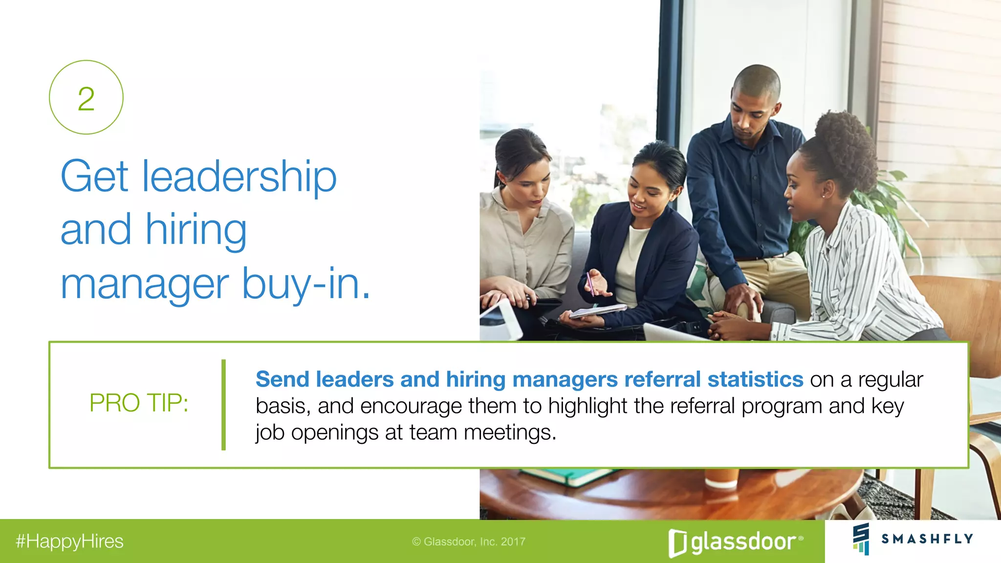 © Glassdoor, Inc. 2017#HappyHires
"
Get leadership
and hiring
manager buy-in.
Send leaders and hiring managers referral statistics on a regular
basis, and encourage them to highlight the referral program and key "
job openings at team meetings.
PRO TIP:
2
 