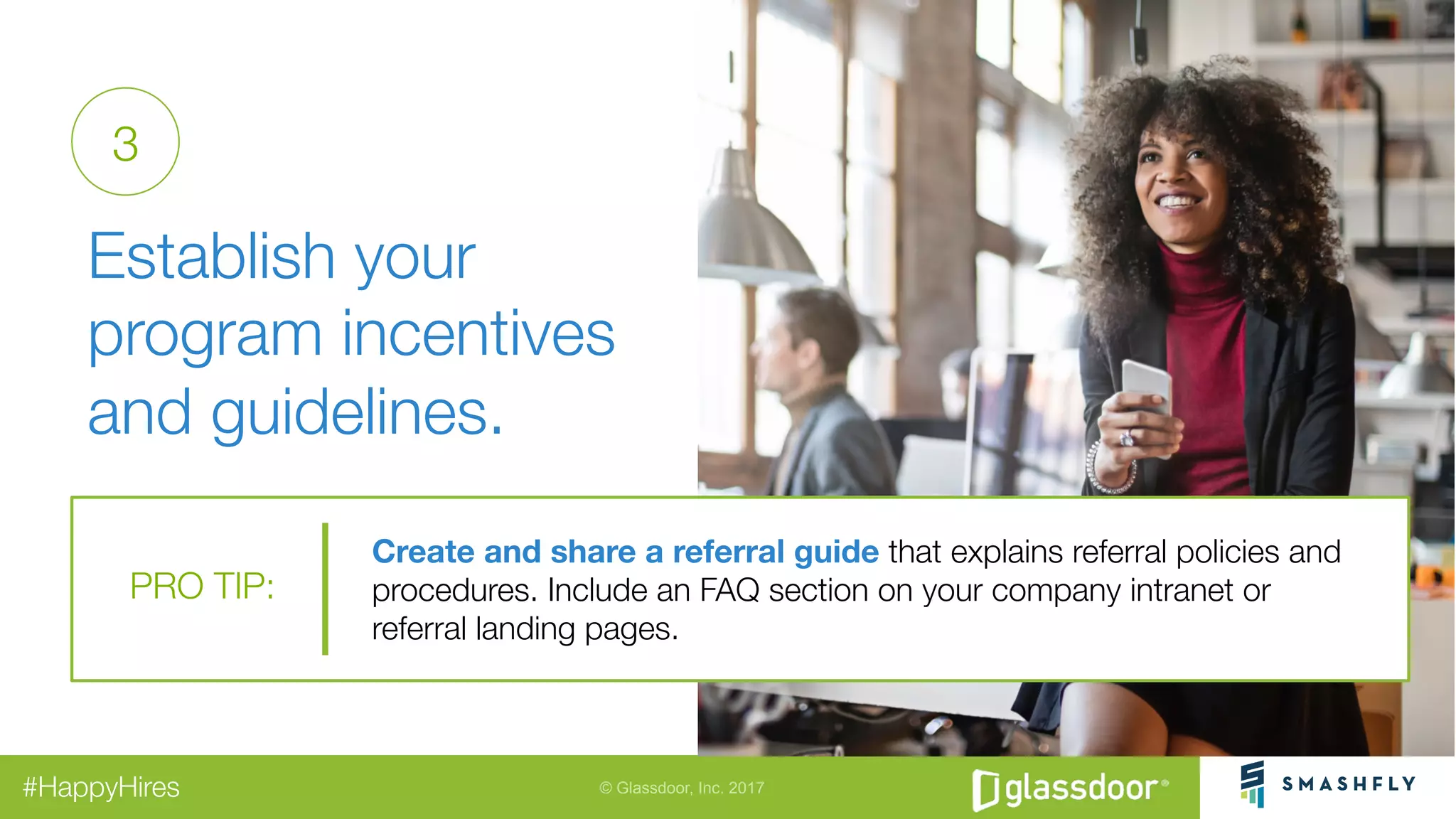 © Glassdoor, Inc. 2017#HappyHires
"
Establish your
program incentives
and guidelines. 
Create and share a referral guide that explains referral policies and
procedures. Include an FAQ section on your company intranet or
referral landing pages.
PRO TIP:
3
 