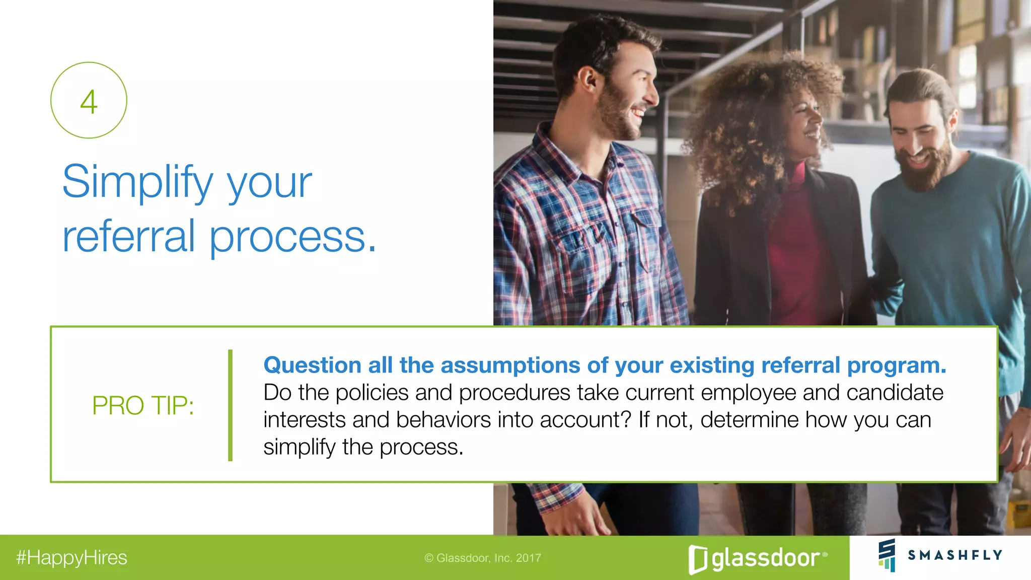© Glassdoor, Inc. 2017#HappyHires
"
Simplify your "
referral process.
Question all the assumptions of your existing referral program.
Do the policies and procedures take current employee and candidate
interests and behaviors into account? If not, determine how you can
simplify the process.
PRO TIP:
4
 