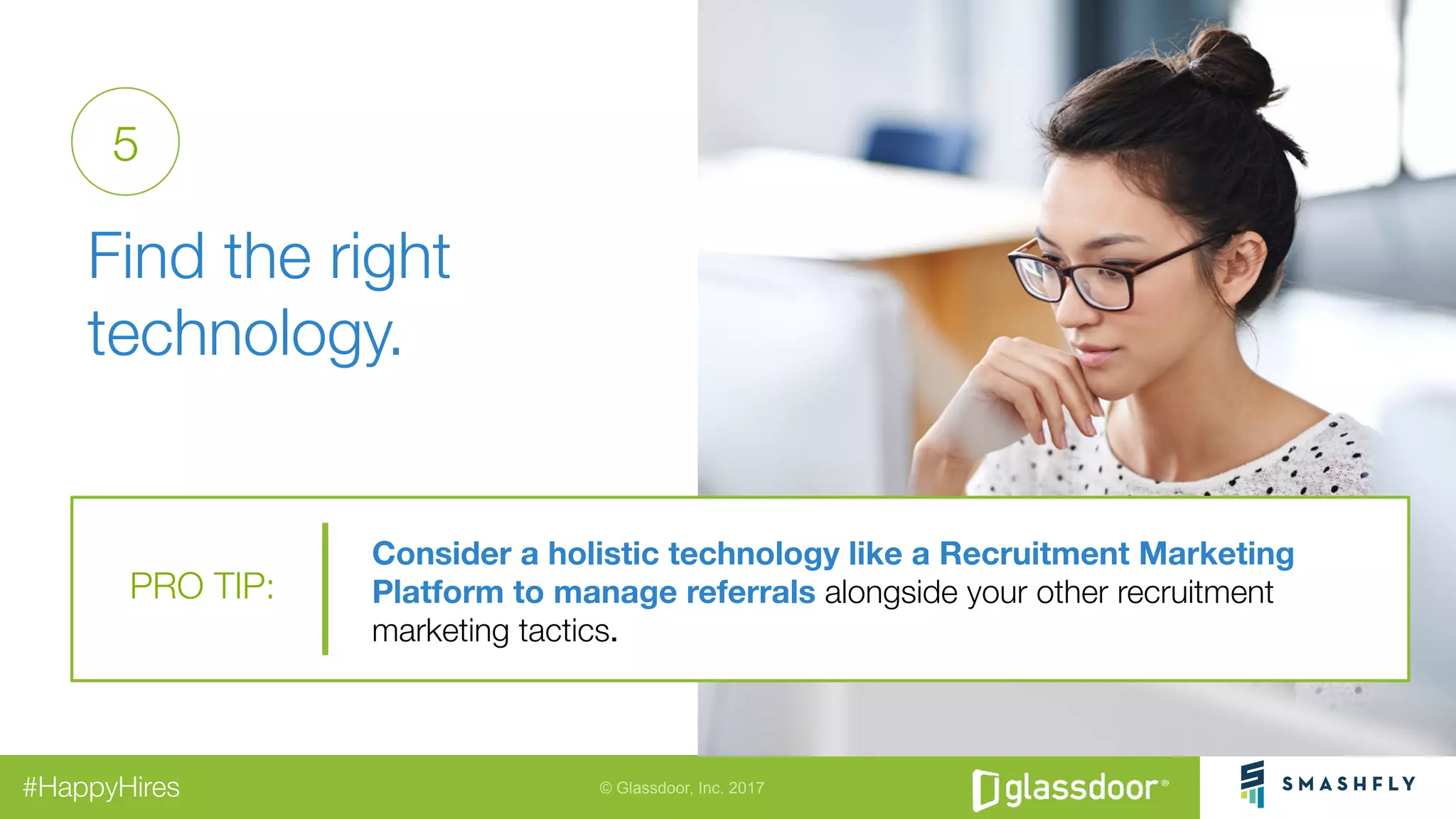 © Glassdoor, Inc. 2017#HappyHires
"
Find the right
technology. 
5
Consider a holistic technology like a Recruitment Marketing
Platform to manage referrals alongside your other recruitment
marketing tactics.
PRO TIP:
 