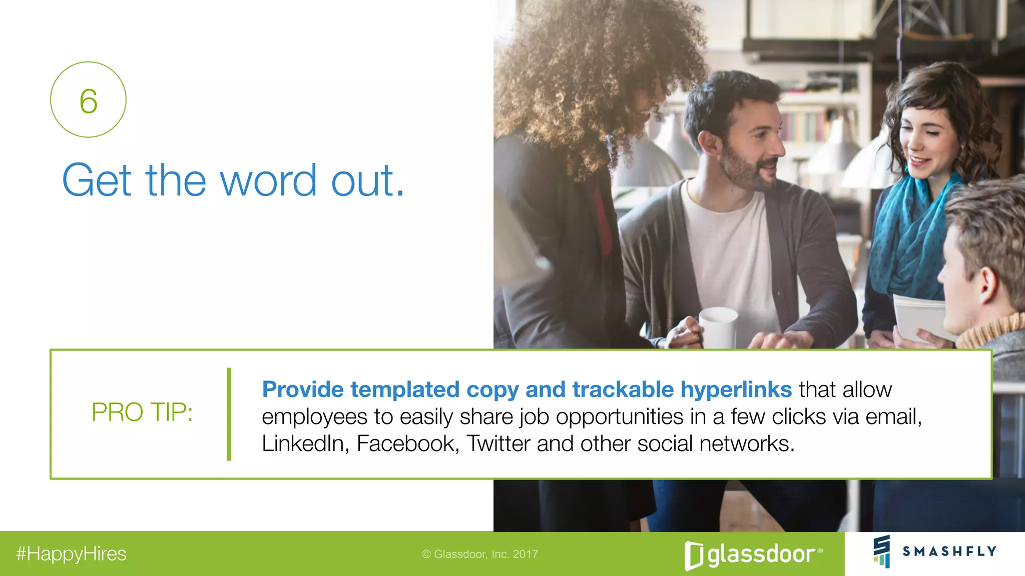 © Glassdoor, Inc. 2017#HappyHires
"
Get the word out. 
6
Provide templated copy and trackable hyperlinks that allow "
employees to easily share job opportunities in a few clicks via email,
LinkedIn, Facebook, Twitter and other social networks.
PRO TIP:
 