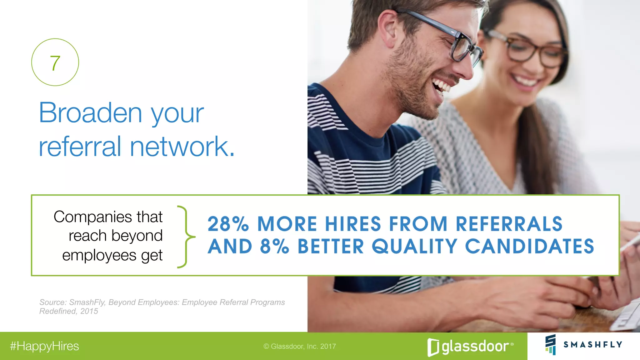 © Glassdoor, Inc. 2017#HappyHires
"
Broaden your "
referral network. 
7
Source: SmashFly, Beyond Employees: Employee Referral Programs
Redefined, 2015
Companies that
reach beyond
employees get
 