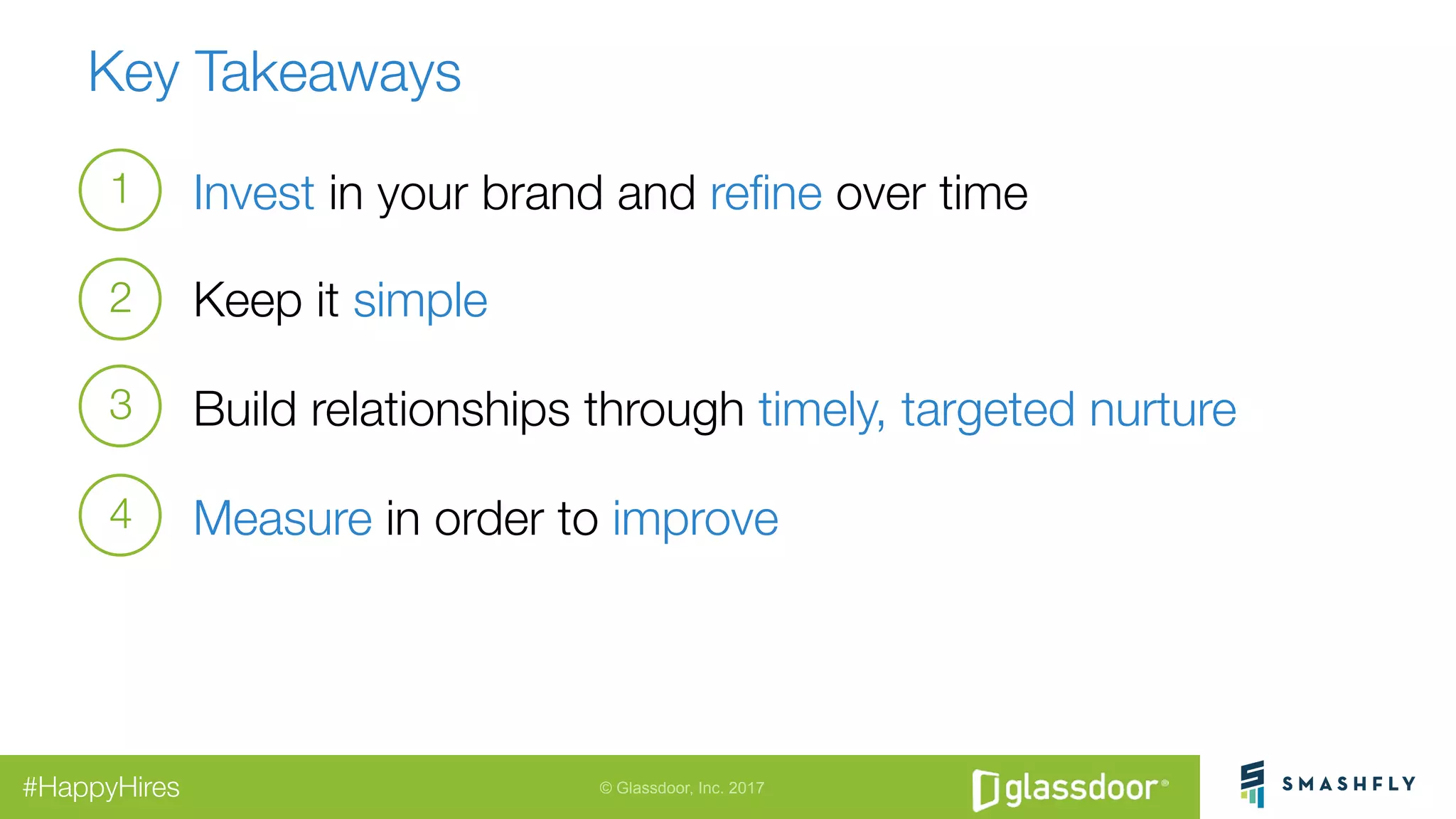 © Glassdoor, Inc. 2017#HappyHires
Key Takeaways
Invest in your brand and reﬁne over time
Keep it simple
Build relationships through timely, targeted nurture
Measure in order to improve 
1
2
3
4
 