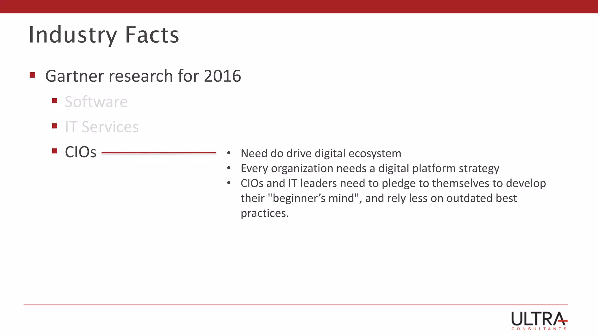 Industry Facts
 Gartner research for 2016
 Software
 IT Services
 CIOs • Need do drive digital ecosystem
• Every organization needs a digital platform strategy
• CIOs and IT leaders need to pledge to themselves to develop
their "beginner’s mind", and rely less on outdated best
practices.
 