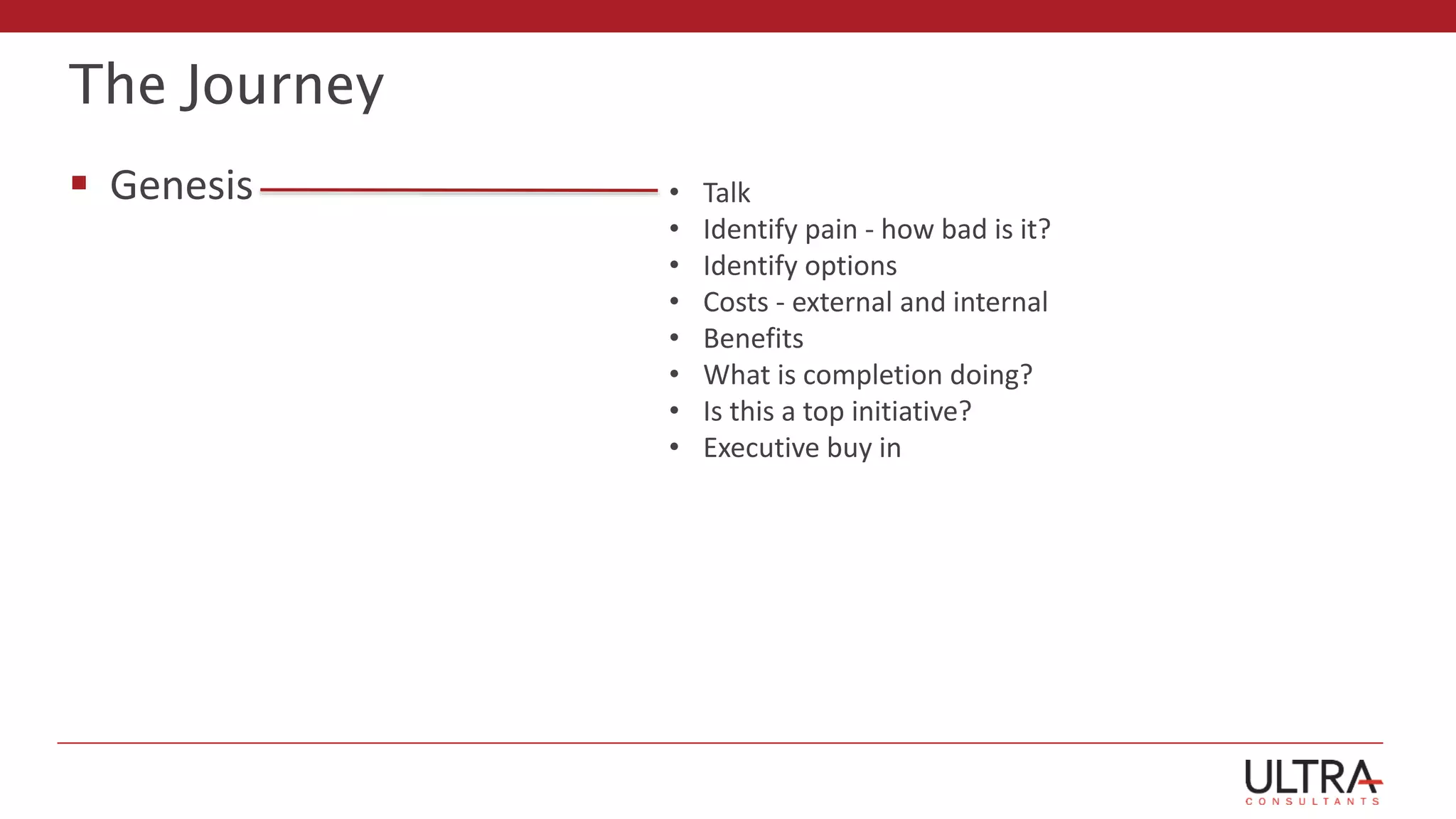 The Journey
 Genesis • Talk
• Identify pain - how bad is it?
• Identify options
• Costs - external and internal
• Benefits
• What is completion doing?
• Is this a top initiative?
• Executive buy in
 