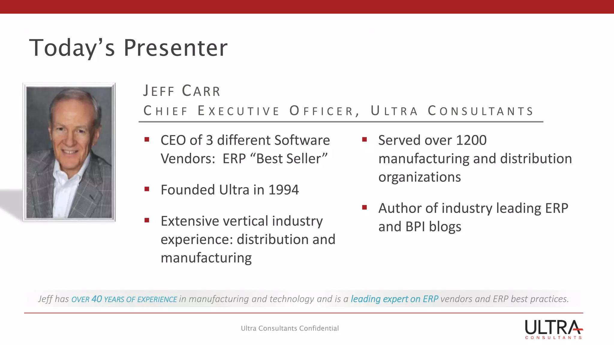 Today’s Presenter
Ultra Consultants Confidential
Jeff has OVER 40 YEARS OF EXPERIENCE in manufacturing and technology and is a leading expert on ERP vendors and ERP best practices.
JEFF CARR
C H I E F E X E C U T I V E O F F I C E R , U L T R A C O N S U L T A N T S
 CEO of 3 different Software
Vendors: ERP “Best Seller”
 Founded Ultra in 1994
 Extensive vertical industry
experience: distribution and
manufacturing
 Served over 1200
manufacturing and distribution
organizations
 Author of industry leading ERP
and BPI blogs
 