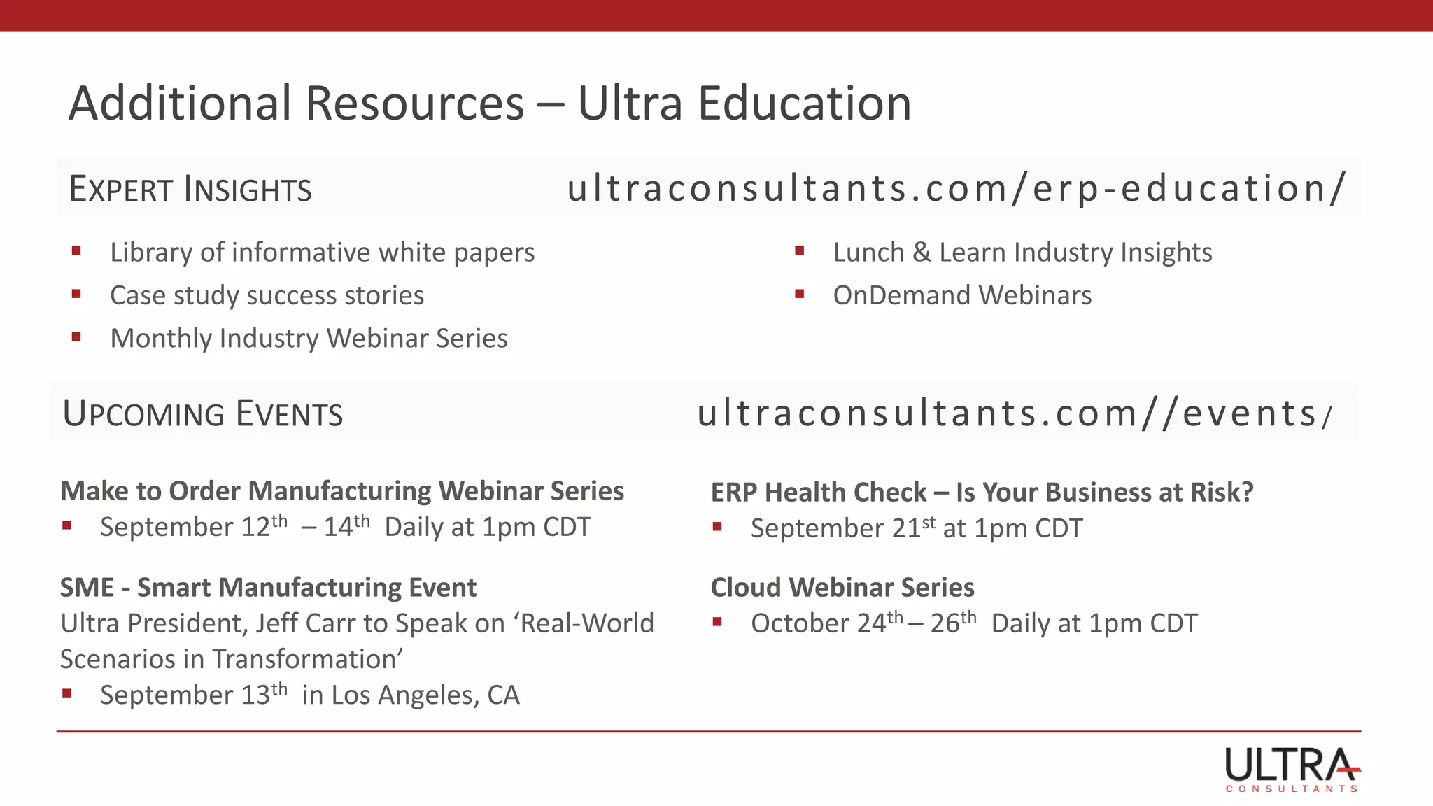 Additional Resources – Ultra Education
 Library of informative white papers
 Case study success stories
 Monthly Industry Webinar Series
 Lunch & Learn Industry Insights
 OnDemand Webinars
ultraconsultants.com/erp-education/
Make to Order Manufacturing Webinar Series
 September 12th – 14th Daily at 1pm CDT
UPCOMING EVENTS ultraconsultants.com//events/
EXPERT INSIGHTS
ERP Health Check – Is Your Business at Risk?
 September 21st at 1pm CDT
SME - Smart Manufacturing Event
Ultra President, Jeff Carr to Speak on ‘Real-World
Scenarios in Transformation’
 September 13th in Los Angeles, CA
Cloud Webinar Series
 October 24th – 26th Daily at 1pm CDT
 