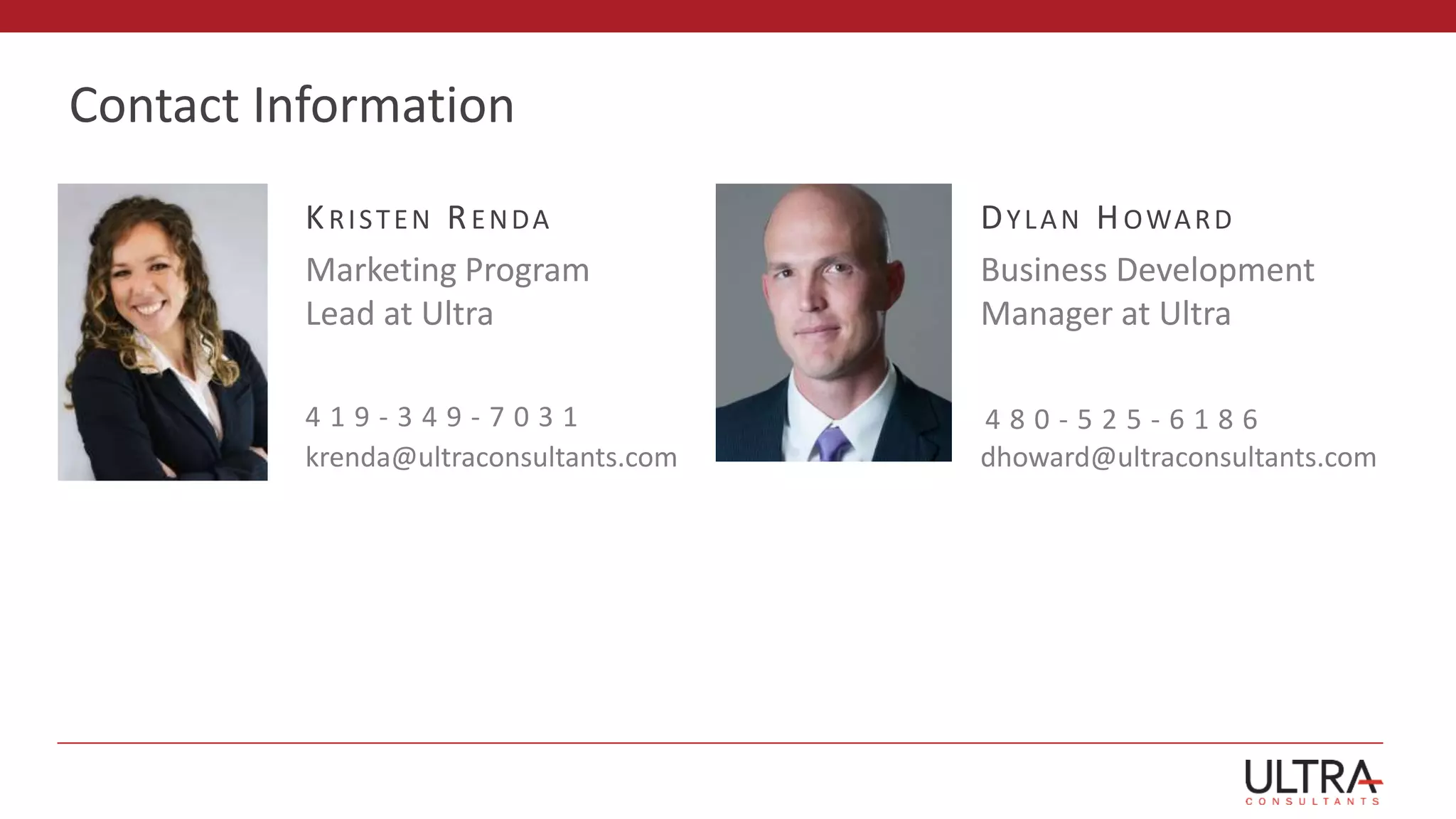 Contact Information
DYLAN HOWARD
Business Development
Manager at Ultra
dhoward@ultraconsultants.com
4 8 0 - 5 2 5 - 6 1 8 6
KRISTEN RENDA
Marketing Program
Lead at Ultra
4 1 9 - 3 4 9 - 7 0 3 1
krenda@ultraconsultants.com
 