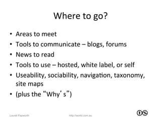 Where	
  to	
  go?	
  
•  Areas	
  to	
  meet	
  
•  Tools	
  to	
  communicate	
  –	
  blogs,	
  forums	
  
•  News	
  to	
  read	
  
•  Tools	
  to	
  use	
  –	
  hosted,	
  white	
  label,	
  or	
  self	
  
•  Useability,	
  sociability,	
  navigaJon,	
  taxonomy,	
  
   site	
  maps	
  
•  (plus	
  the	
  “Why’s”)	
  

Laurel Papworth                 http://world.com.au
 