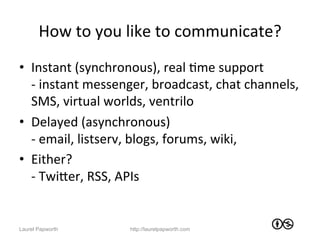 How	
  to	
  you	
  like	
  to	
  communicate?	
  
•  Instant	
  (synchronous),	
  real	
  Jme	
  support	
  
   -­‐	
  instant	
  messenger,	
  broadcast,	
  chat	
  channels,	
  
   SMS,	
  virtual	
  worlds,	
  ventrilo	
  
•  Delayed	
  (asynchronous)	
  
   -­‐	
  email,	
  listserv,	
  blogs,	
  forums,	
  wiki,	
  
•  Either?	
  
   -­‐	
  TwiWer,	
  RSS,	
  APIs	
  


Laurel Papworth            http://laurelpapworth.com
 