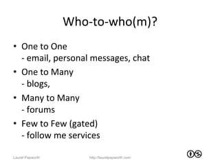 Who-­‐to-­‐who(m)?	
  
•  One	
  to	
  One	
  	
  
   -­‐	
  email,	
  personal	
  messages,	
  chat	
  
•  One	
  to	
  Many	
  
   -­‐	
  blogs,	
  	
  
•  Many	
  to	
  Many	
  
   -­‐	
  forums	
  
•  Few	
  to	
  Few	
  (gated)	
  
   -­‐	
  follow	
  me	
  services	
  

Laurel Papworth              http://laurelpapworth.com
 