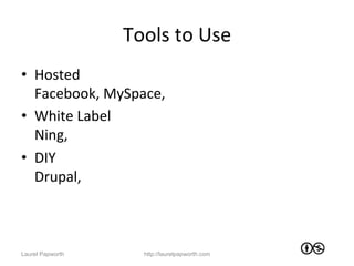 Tools	
  to	
  Use	
  
•  Hosted	
  
   Facebook,	
  MySpace,	
  	
  
•  White	
  Label	
  
   Ning,	
  	
  
•  DIY	
  
   Drupal,	
  	
  



Laurel Papworth          http://laurelpapworth.com
 