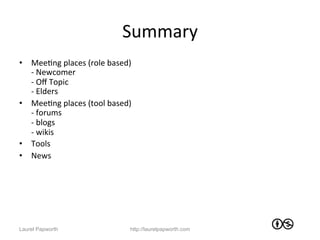 Summary	
  
•  MeeJng	
  places	
  (role	
  based)	
  	
  
   -­‐	
  Newcomer	
  
   -­‐	
  Oﬀ	
  Topic	
  
   -­‐	
  Elders	
  
•  MeeJng	
  places	
  (tool	
  based)	
  
   -­‐	
  forums	
  
   -­‐	
  blogs	
  
   -­‐	
  wikis	
  
•  Tools	
  
•  News	
  




Laurel Papworth                            http://laurelpapworth.com
 