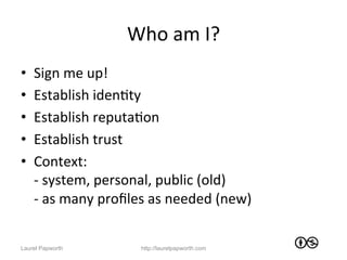 Who	
  am	
  I?	
  
•    Sign	
  me	
  up!	
  
•    Establish	
  idenJty	
  	
  
•    Establish	
  reputaJon	
  
•    Establish	
  trust	
  
•    Context:	
  	
  
     -­‐	
  system,	
  personal,	
  public	
  (old)	
  
     -­‐	
  as	
  many	
  proﬁles	
  as	
  needed	
  (new)	
  


Laurel Papworth                 http://laurelpapworth.com
 