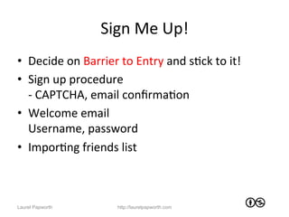 Sign	
  Me	
  Up!	
  
•  Decide	
  on	
  Barrier	
  to	
  Entry	
  and	
  sJck	
  to	
  it!	
  
•  Sign	
  up	
  procedure	
  	
  
   -­‐	
  CAPTCHA,	
  email	
  conﬁrmaJon	
  
•  Welcome	
  email	
  
   Username,	
  password	
  
•  ImporJng	
  friends	
  list	
  



Laurel Papworth                 http://laurelpapworth.com
 