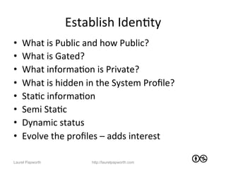 Establish	
  IdenJty	
  
•    What	
  is	
  Public	
  and	
  how	
  Public?	
  	
  
•    What	
  is	
  Gated?	
  
•    What	
  informaJon	
  is	
  Private?	
  
•    What	
  is	
  hidden	
  in	
  the	
  System	
  Proﬁle?	
  
•    StaJc	
  informaJon	
  
•    Semi	
  StaJc	
  	
  
•    Dynamic	
  status	
  
•    Evolve	
  the	
  proﬁles	
  –	
  adds	
  interest	
  
      	
  
Laurel Papworth                http://laurelpapworth.com
 