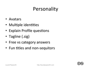 Personality	
  
•    Avatars	
  
•    MulJple	
  idenJJes	
  
•    Explain	
  Proﬁle	
  quesJons	
  
•    Tagline	
  (.sig)	
  
•    Free	
  vs	
  category	
  answers	
  	
  
•    Fun	
  Jtles	
  and	
  non-­‐sequitors	
  



Laurel Papworth               http://laurelpapworth.com
 