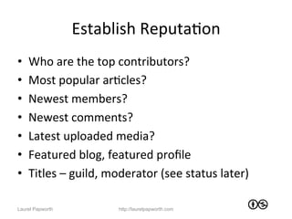 Establish	
  ReputaJon	
  
•    Who	
  are	
  the	
  top	
  contributors?	
  
•    Most	
  popular	
  arJcles?	
  
•    Newest	
  members?	
  
•    Newest	
  comments?	
  
•    Latest	
  uploaded	
  media?	
  
•    Featured	
  blog,	
  featured	
  proﬁle	
  
•    Titles	
  –	
  guild,	
  moderator	
  (see	
  status	
  later)	
  

Laurel Papworth                http://laurelpapworth.com
 