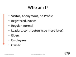 Who	
  am	
  I?	
  
      •    Visitor,	
  Anonymous,	
  no	
  Proﬁle	
  
      •    Registered,	
  novice	
  	
  
      •    Regular,	
  normal	
  
      •    Leaders,	
  contributors	
  (see	
  more	
  later)	
  
      •    Elders	
  
      •    Employees	
  
      •    Owner	
  

Laurel Papworth                http://laurelpapworth.com
 