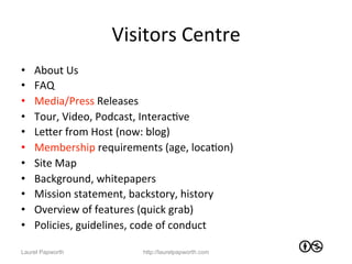 Visitors	
  Centre	
  
•    About	
  Us	
  
•    FAQ	
  
•    Media/Press	
  Releases	
  
•    Tour,	
  Video,	
  Podcast,	
  InteracJve	
  
•    LeWer	
  from	
  Host	
  (now:	
  blog)	
  
•    Membership	
  requirements	
  (age,	
  locaJon)	
  
•    Site	
  Map	
  
•    Background,	
  whitepapers	
  
•    Mission	
  statement,	
  backstory,	
  history	
  
•    Overview	
  of	
  features	
  (quick	
  grab)	
  
•    Policies,	
  guidelines,	
  code	
  of	
  conduct	
  

Laurel Papworth                  http://laurelpapworth.com
 