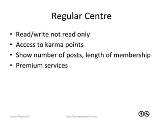 Regular	
  Centre	
  
•    Read/write	
  not	
  read	
  only	
  
•    Access	
  to	
  karma	
  points	
  
•    Show	
  number	
  of	
  posts,	
  length	
  of	
  membership	
  
•    Premium	
  services	
  




Laurel Papworth             http://laurelpapworth.com
 